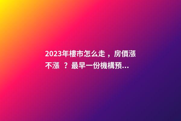 2023年樓市怎么走，房價漲不漲？最早一份機構預測出爐